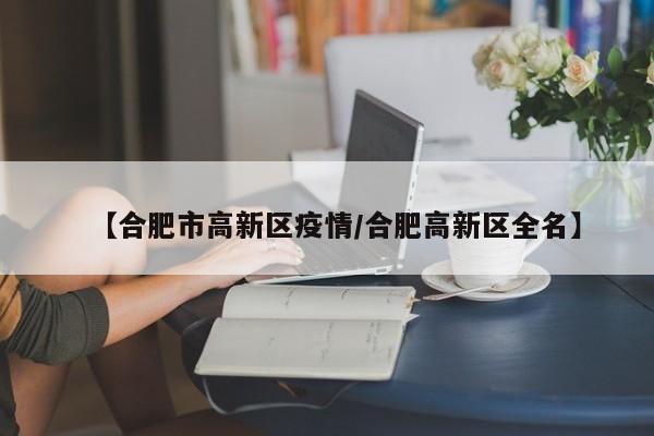【合肥市高新区疫情/合肥高新区全名】