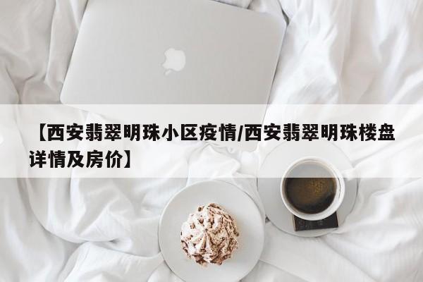 【西安翡翠明珠小区疫情/西安翡翠明珠楼盘详情及房价】