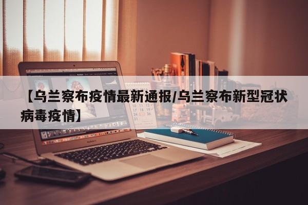【乌兰察布疫情最新通报/乌兰察布新型冠状病毒疫情】