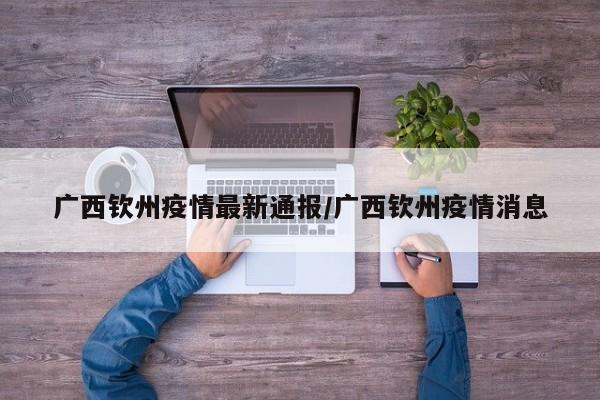广西钦州疫情最新通报/广西钦州疫情消息