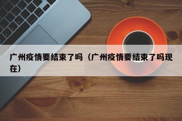 广州疫情要结束了吗（广州疫情要结束了吗现在）