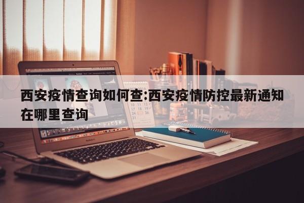 西安疫情查询如何查:西安疫情防控最新通知在哪里查询