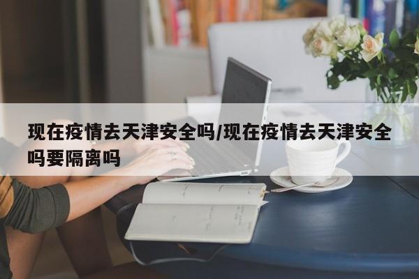 现在疫情去天津安全吗/现在疫情去天津安全吗要隔离吗