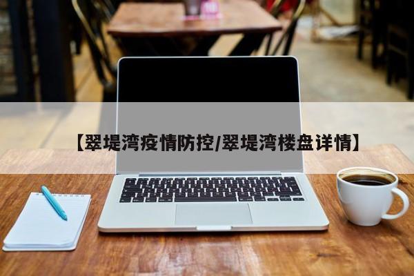 【翠堤湾疫情防控/翠堤湾楼盘详情】