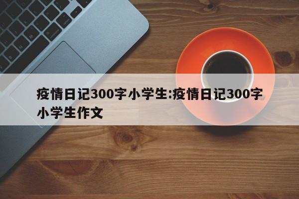 疫情日记300字小学生:疫情日记300字小学生作文