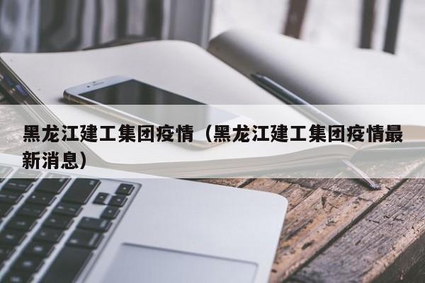 黑龙江建工集团疫情（黑龙江建工集团疫情最新消息）