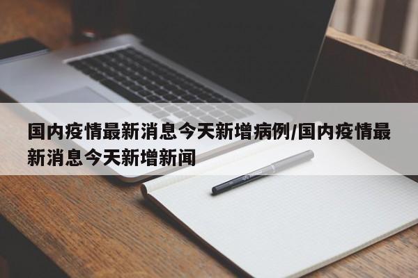 国内疫情最新消息今天新增病例/国内疫情最新消息今天新增新闻