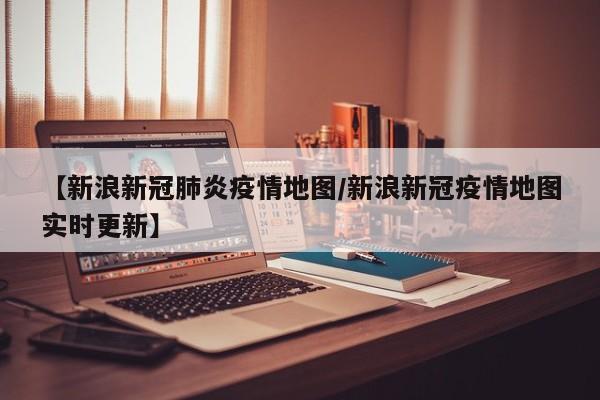 【新浪新冠肺炎疫情地图/新浪新冠疫情地图实时更新】