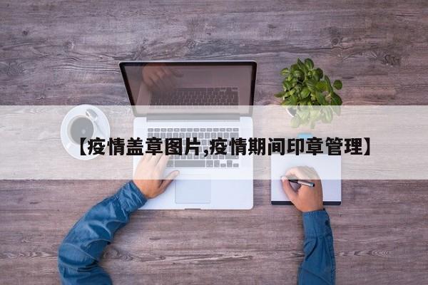 【疫情盖章图片,疫情期间印章管理】