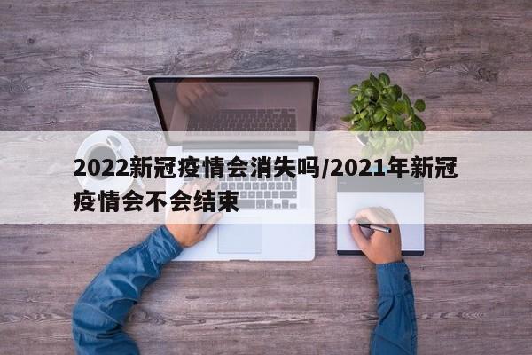2022新冠疫情会消失吗/2021年新冠疫情会不会结束