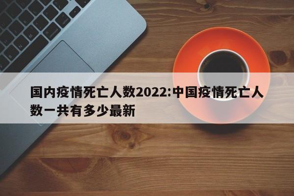 国内疫情死亡人数2022:中国疫情死亡人数一共有多少最新
