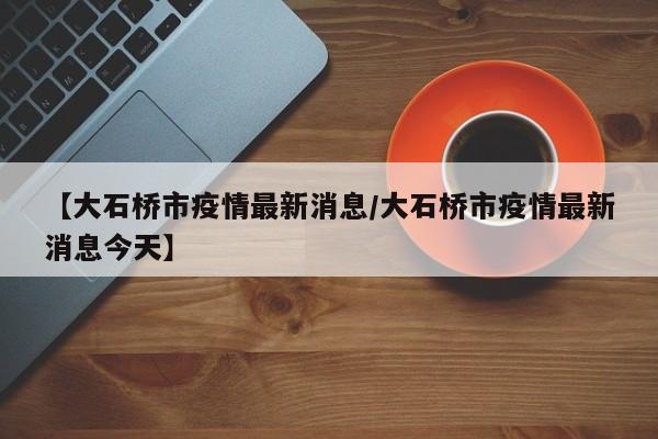【大石桥市疫情最新消息/大石桥市疫情最新消息今天】