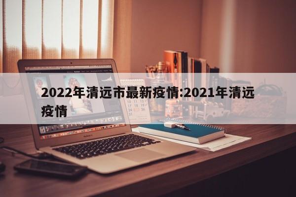 2022年清远市最新疫情:2021年清远疫情