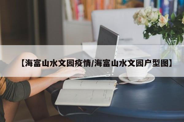 【海富山水文园疫情/海富山水文园户型图】