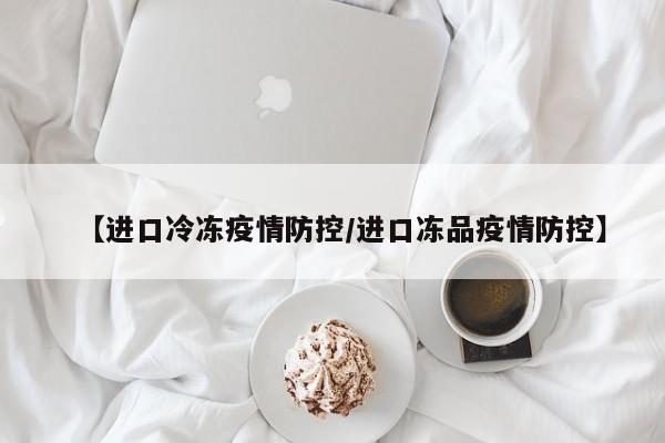 【进口冷冻疫情防控/进口冻品疫情防控】