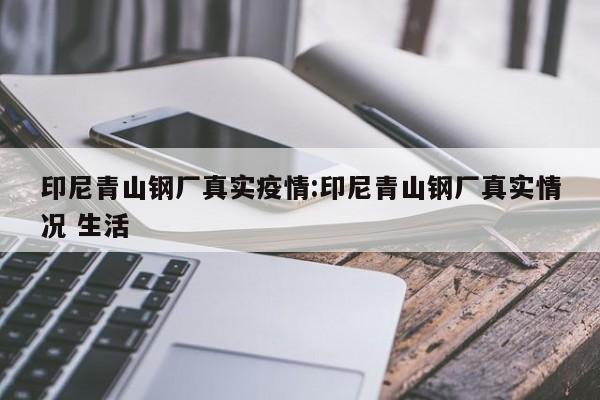 印尼青山钢厂真实疫情:印尼青山钢厂真实情况 生活