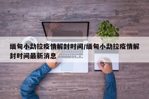 缅甸小勐拉疫情解封时间/缅甸小勐拉疫情解封时间最新消息