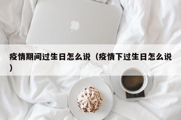 疫情期间过生日怎么说（疫情下过生日怎么说）
