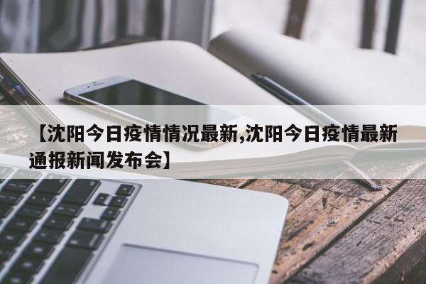 【沈阳今日疫情情况最新,沈阳今日疫情最新通报新闻发布会】