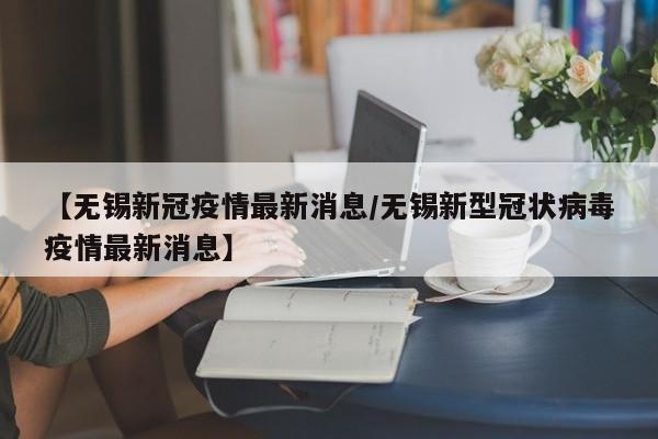 【无锡新冠疫情最新消息/无锡新型冠状病毒疫情最新消息】