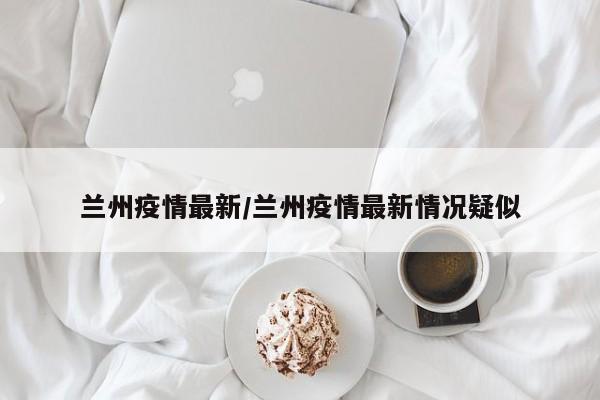 兰州疫情最新/兰州疫情最新情况疑似