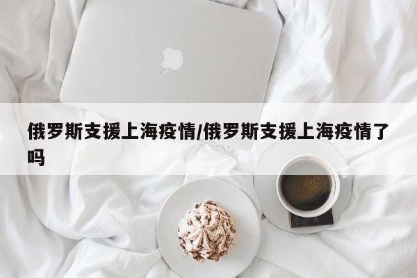 俄罗斯支援上海疫情/俄罗斯支援上海疫情了吗