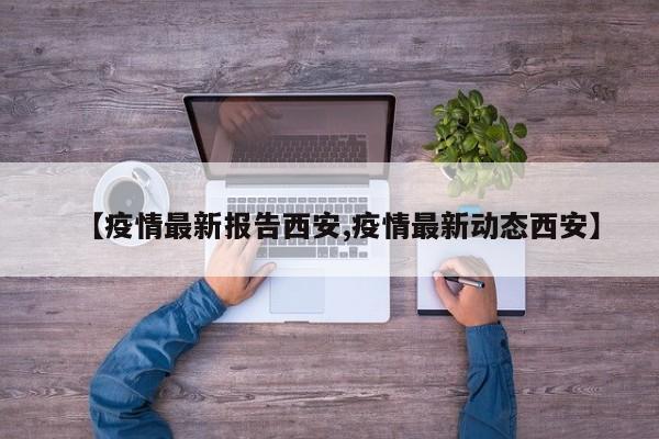 【疫情最新报告西安,疫情最新动态西安】
