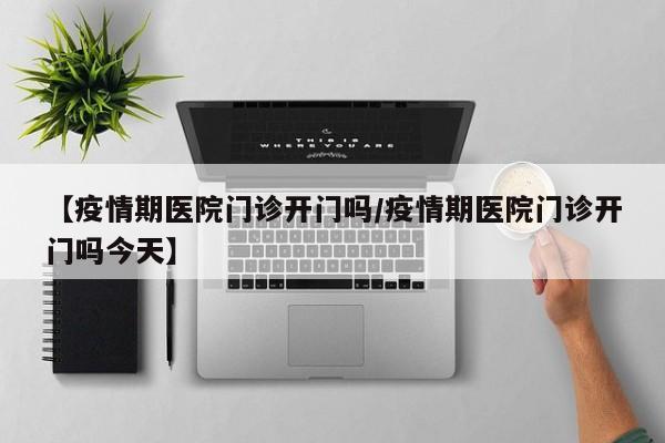 【疫情期医院门诊开门吗/疫情期医院门诊开门吗今天】