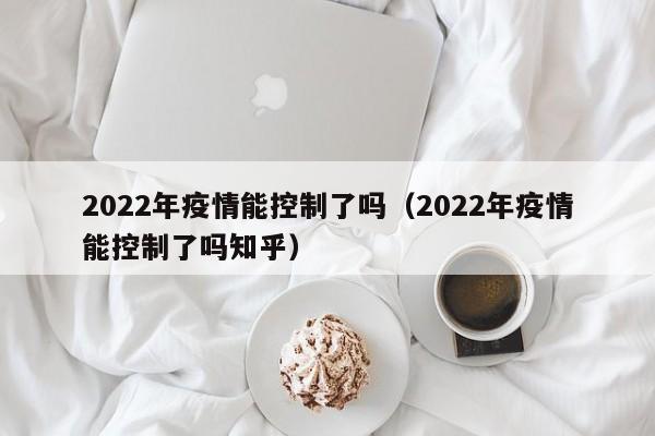 2022年疫情能控制了吗（2022年疫情能控制了吗知乎）