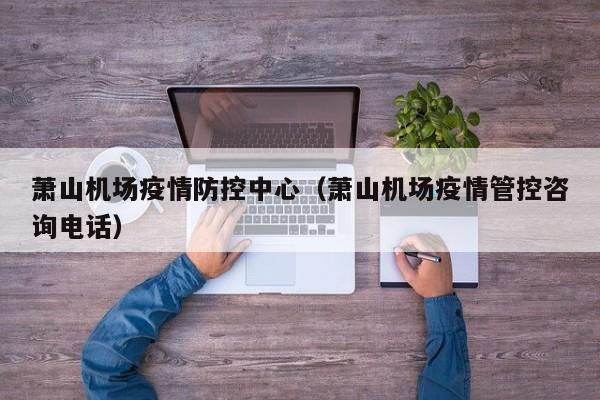 萧山机场疫情防控中心（萧山机场疫情管控咨询电话）