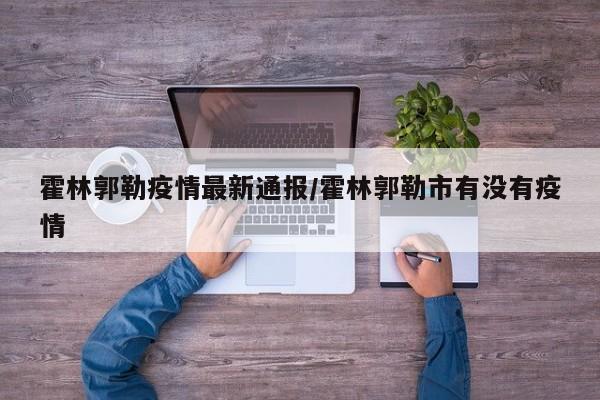 霍林郭勒疫情最新通报/霍林郭勒市有没有疫情
