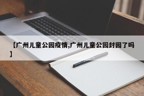 【广州儿童公园疫情,广州儿童公园封园了吗】