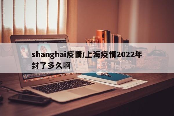 shanghai疫情/上海疫情2022年封了多久啊