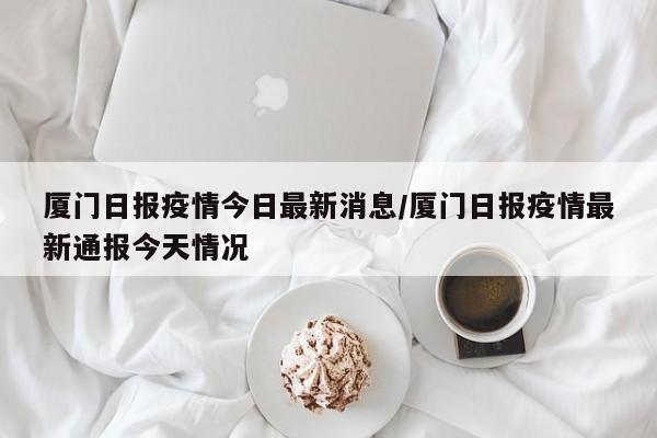 厦门日报疫情今日最新消息/厦门日报疫情最新通报今天情况