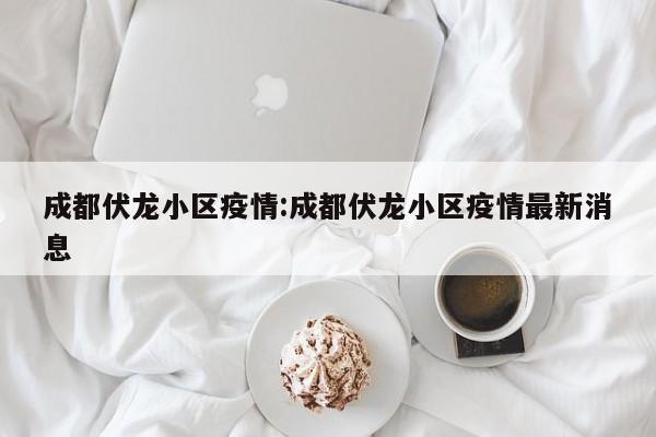 成都伏龙小区疫情:成都伏龙小区疫情最新消息