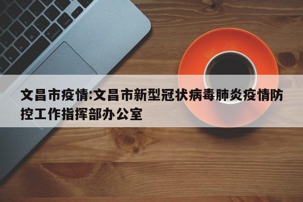 文昌市疫情:文昌市新型冠状病毒肺炎疫情防控工作指挥部办公室