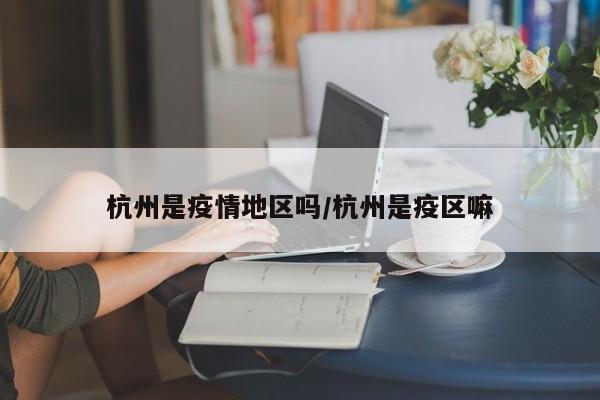 杭州是疫情地区吗/杭州是疫区嘛