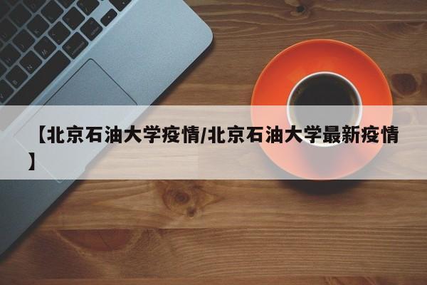 【北京石油大学疫情/北京石油大学最新疫情】