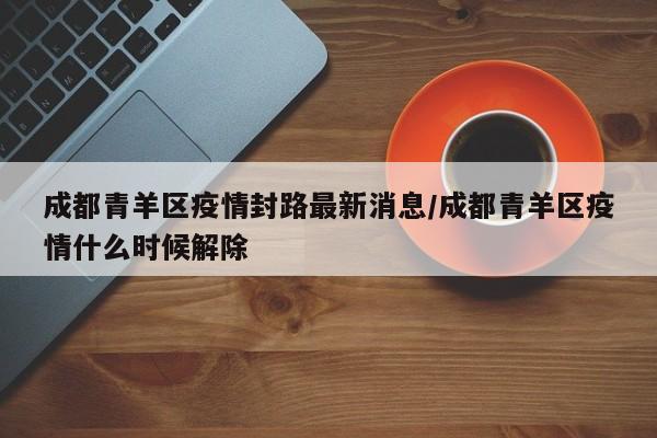 成都青羊区疫情封路最新消息/成都青羊区疫情什么时候解除