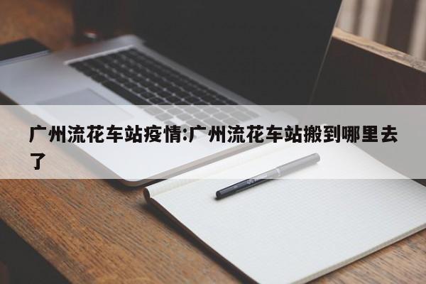 广州流花车站疫情:广州流花车站搬到哪里去了
