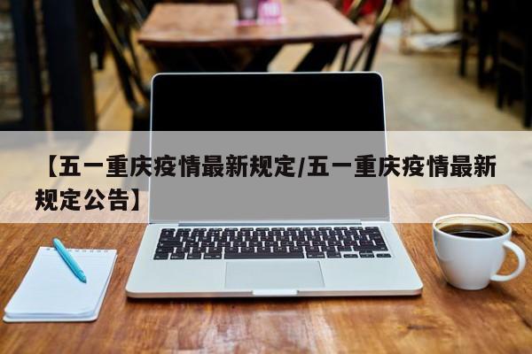 【五一重庆疫情最新规定/五一重庆疫情最新规定公告】