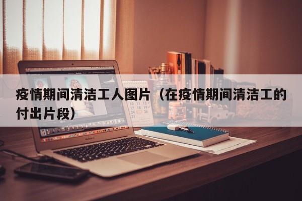疫情期间清洁工人图片（在疫情期间清洁工的付出片段）