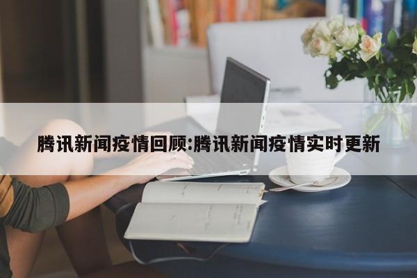 腾讯新闻疫情回顾:腾讯新闻疫情实时更新