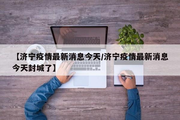 【济宁疫情最新消息今天/济宁疫情最新消息今天封城了】