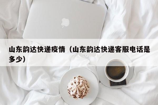 山东韵达快递疫情（山东韵达快递客服电话是多少）
