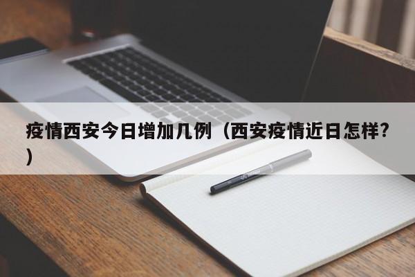 疫情西安今日增加几例（西安疫情近日怎样?）