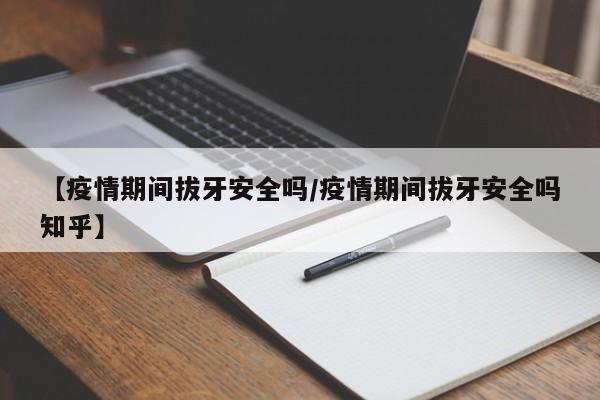 【疫情期间拔牙安全吗/疫情期间拔牙安全吗知乎】