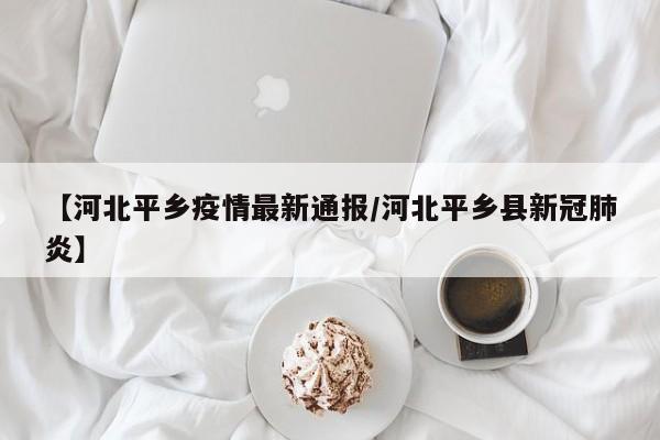 【河北平乡疫情最新通报/河北平乡县新冠肺炎】