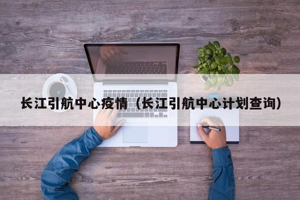 长江引航中心疫情（长江引航中心计划查询）