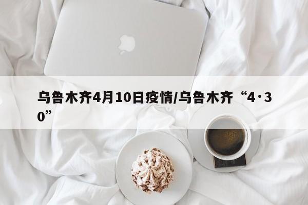 乌鲁木齐4月10日疫情/乌鲁木齐“4·30”